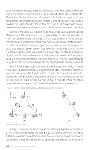 160 U4 – Método da Rigidez e Processo de Cross
ticas, incluindo treliças, vigas ou pórticos, tanto em duas quanto em
três dimensões. Esse método é uma simplificação do Método dos
Elementos Finitos, utilizado pelos mais sofisticados programas com-
putacionais de análise estrutural, e para a sua aplicação a estrutura é
dividida em uma série de elementos. No caso das treliças, cada barra é
um elemento, e esses elementos são conectados pelos nós da treliça.
Como o Método da Rigidez nada mais é do que a aplicação do
Método dos Deslocamentos, as etapas básicas de cálculo são as
mesmas apresentadas na Seção 2.3, ou seja, primeiramente são de-
terminados os deslocamentos nos nós da estrutura. Posteriormen-
te, são encontrados os esforços que atuam na estrutura, que, no
caso das treliças, se resumem aos esforços axiais nas barras. Como
o enfoque do Método da Rigidez é a sua implementação computa-
cional, os cálculos serão desenvolvidos na forma matricial, o que fa-
cilita a programação desse método. Por esse motivo, esse método
de análise estrutural também pode ser chamado de análise matricial.
Para iniciar a aplicação do Método da Rigidez em treliças, deve-
mos fazer a identificação e a numeração dos membros (barras) e
dos nós da treliça. Na Figura 4.1(a), os membros estão numerados
dentro de um quadrado, enquanto os nós estão numerados dentro
de um círculo. Para definir os nós inicial e final de cada membro,
uma seta voltada para o nó final é desenhada em cada membro.
Figura 4.1 | (a) Treliça; (b) Coordenadas locais de um membro
Fonte: elaborada pelo autor.
A seguir, devem ser definidas as coordenadas globais e locais. O
sistema de coordenadas globais x e y, conforme definido na Figura
4.1(a), será usado para definir a direção e o sentido dos deslocamen-
tos nodais e das forças externas aplicadas na treliça. Já o sistema
 