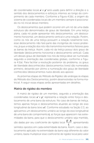 161
U4 – Método da Rigidez e Processo de Cross
de coordenadas locais x’ e y’ será usado para definir a direção e o
sentido dos deslocamentos e esforços internos ao longo do com-
primento de cada membro. Conforme a Figura 4.1(b), a origem do
sistema de coordenadas locais de um membro sempre é posiciona-
do no nó inicial desse membro.
Os deslocamentos que podem ocorrer em um nó de uma dada
estrutura são denominados de graus de liberdade. Em uma treliça
plana, cada nó pode apresentar três deslocamentos: um desloca-
mento horizontal, um deslocamento vertical e uma rotação. Porém,
como os nós de uma treliça possuem a rotação totalmente livre,
esse deslocamento não fará parte das incógnitas do nosso proble-
ma, já que a rotação dos nós não transmitirá momentos fletores para
as barras da treliça. Assim, cada nó da treliça possui dois graus de
liberdade (deslocamento horizontal e deslocamento vertical). Cada
um desses graus de liberdade nos nós da treliça deve ser numerado
segundo a orientação das coordenadas globais, conforme a Figu-
ra 4.1(a). Para facilitar a resolução posterior do problema, os graus
de liberdade desconhecidos (deslocamentos livres) são numerados
primeiro, deixando por último a numeração dos graus de liberdade
conhecidos (deslocamentos nulos devido aos apoios).
As próximas etapas do Método da Rigidez são análogas às etapas
do Método dos Deslocamentos, porém desenvolvidas na forma ma-
tricial. A seguir essas etapas serão apresentadas em detalhes.
Matriz de rigidez do membro
A matriz de rigidez de um membro, segundo a orientação das
coordenadas locais x’ e y’, representa a relação entre força e des-
locamento de uma barra da estrutura. No caso de barras de treliça,
temos apenas forças e deslocamentos atuando ao longo do eixo
longitudinal da barra (eixo x’). Conforme estudado na Seção 2.3, ao
aplicarmos um deslocamento unitário ao longo do eixo longitudinal
de uma barra de comprimento L, as forças que aparecem nas extre-
midades da barra, para que o deslocamento unitário seja mantido,
são dadas por seu coeficiente de rigidez local
×
E A
L
, apresentando
sentidos opostos em cada extremidade da barra. Assim, caso o des-
locamento aplicado na extremidade da barra seja diferente do valor
unitário, basta multiplicar esse coeficiente de rigidez local pelo valor
 