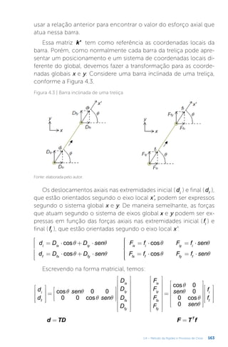 163
U4 – Método da Rigidez e Processo de Cross
usar a relação anterior para encontrar o valor do esforço axial que
atua nessa barra.
Essa matriz k' tem como referência as coordenadas locais da
barra. Porém, como normalmente cada barra da treliça pode apre-
sentar um posicionamento e um sistema de coordenadas locais di-
ferente do global, devemos fazer a transformação para as coorde-
nadas globais x e y. Considere uma barra inclinada de uma treliça,
conforme a Figura 4.3.
Figura 4.3 | Barra inclinada de uma treliça
Fonte: elaborada pelo autor.
Os deslocamentos axiais nas extremidades inicial ( di
) e final ( df
),
que estão orientados segundo o eixo local x’, podem ser expressos
segundo o sistema global x e y. De maneira semelhante, as forças
que atuam segundo o sistema de eixos global x e y podem ser ex-
pressas em função das forças axiais nas extremidades inicial ( fi
) e
final ( ff
), que estão orientadas segundo o eixo local x’:
q q
q q
q q
q q
= ⋅ + ⋅
= ⋅ + ⋅









= ⋅ = ⋅
= ⋅ = ⋅









d D D sen
d D D sen
F f F f sen
F f F f sen
cos
cos
cos
cos
i ix iy
f fx fy
ix i iy i
fx f fy f
Escrevendo na forma matricial, temos:
q q
q q
q
q
q
q










=












































=
























d
d
sen
sen
D
D
D
D
F
F
F
F
sen
sen
f
f
cos 0 0
0 0 cos
cos 0
0
0 cos
0
i
f
ix
iy
fx
fy
ix
iy
fx
fy
i
f
= =
d TD F T f
T
 