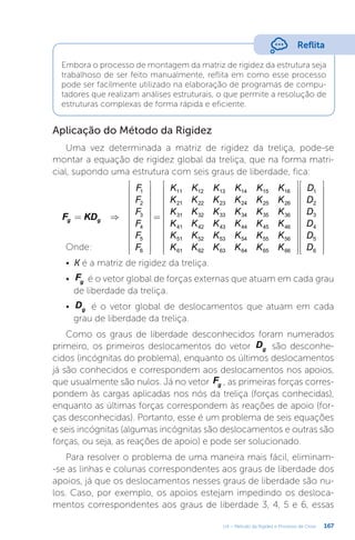 167
U4 – Método da Rigidez e Processo de Cross
Embora o processo de montagem da matriz de rigidez da estrutura seja
trabalhoso de ser feito manualmente, reflita em como esse processo
pode ser facilmente utilizado na elaboração de programas de compu-
tadores que realizam análises estruturais, o que permite a resolução de
estruturas complexas de forma rápida e eficiente.
Reflita
Aplicação do Método da Rigidez
Uma vez determinada a matriz de rigidez da treliça, pode-se
montar a equação de rigidez global da treliça, que na forma matri-
cial, supondo uma estrutura com seis graus de liberdade, fica:
= ⇒
























=
















































F KD
F
F
F
F
F
F
K K K K K K
K K K K K K
K K K K K K
K K K K K K
K K K K K K
K K K K K K
D
D
D
D
D
D
g g
1
2
3
4
5
6
11 12 13 14 15 16
21 22 23 24 25 26
31 32 33 34 35 36
41 42 43 44 45 46
51 52 53 54 55 56
61 62 63 64 65 66
1
2
3
4
5
6
Onde:
•	 K é a matriz de rigidez da treliça.
•	 Fg é o vetor global de forças externas que atuam em cada grau
de liberdade da treliça.
•	 Dg é o vetor global de deslocamentos que atuam em cada
grau de liberdade da treliça.
Como os graus de liberdade desconhecidos foram numerados
primeiro, os primeiros deslocamentos do vetor Dg são desconhe-
cidos (incógnitas do problema), enquanto os últimos deslocamentos
já são conhecidos e correspondem aos deslocamentos nos apoios,
que usualmente são nulos. Já no vetor Fg , as primeiras forças corres-
pondem às cargas aplicadas nos nós da treliça (forças conhecidas),
enquanto as últimas forças correspondem às reações de apoio (for-
ças desconhecidas). Portanto, esse é um problema de seis equações
e seis incógnitas (algumas incógnitas são deslocamentos e outras são
forças, ou seja, as reações de apoio) e pode ser solucionado.
Para resolver o problema de uma maneira mais fácil, eliminam-
-se as linhas e colunas correspondentes aos graus de liberdade dos
apoios, já que os deslocamentos nesses graus de liberdade são nu-
los. Caso, por exemplo, os apoios estejam impedindo os desloca-
mentos correspondentes aos graus de liberdade 3, 4, 5 e 6, essas
 