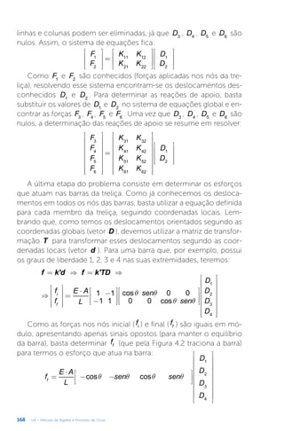 168 U4 – Método da Rigidez e Processo de Cross
linhas e colunas podem ser eliminadas, já que D3
, D4
, D5
e D6
são
nulos. Assim, o sistema de equações fica:








=
















F
F
K K
K K
D
D
1
2
11 12
21 22
1
2
Como F1
e F2
são conhecidos (forças aplicadas nos nós da tre-
liça), resolvendo esse sistema encontram-se os deslocamentos des-
conhecidos D1
e D2
. Para determinar as reações de apoio, basta
substituir os valores de D1
e D2
no sistema de equações global e en-
contrar as forças F3
, F4
, F5
e F6
. Uma vez que D3
, D4
, D5
e D6
são
nulos, a determinação das reações de apoio se resume em resolver:


















=




























F
F
F
F
K K
K K
K K
K K
D
D
3
4
5
6
31 32
41 42
51 52
61 62
1
2
A última etapa do problema consiste em determinar os esforços
que atuam nas barras da treliça. Como já conhecemos os desloca-
mentos em todos os nós das barras, basta utilizar a equação definida
para cada membro da treliça, seguindo coordenadas locais. Lem-
brando que, como temos os deslocamentos orientados segundo as
coordenadas globais (vetor D ), devemos utilizar a matriz de transfor-
mação T para transformar esses deslocamentos segundo as coor-
denadas locais (vetor d ). Para uma barra que, por exemplo, possui
os graus de liberdade 1, 2, 3 e 4 nas suas extremidades, teremos:
q q
q q
= ⇒ = ⇒
⇒










=
⋅ −
−


































f k'd f k'TD
f
f
E A
L
sen
sen
D
D
D
D
1 1
1 1
cos 0 0
0 0 cos
i
f
1
2
3
4
Como as forças nos nós inicial ( fi ) e final ( ff ) são iguais em mó-
dulo, apresentando apenas sinais opostos (para manter o equilíbrio
da barra), basta determinar ff (que pela Figura 4.2 traciona a barra)
para termos o esforço que atua na barra:
q q q q
=
⋅
− −
























f
E A
L
sen sen
D
D
D
D
cos cos
f
1
2
3
4
 