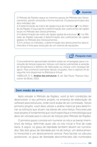 169
U4 – Método da Rigidez e Processo de Cross
O Método da Rigidez segue os mesmos passos do Método dos Deslo-
camentos, porém utilizando a forma matricial. Os passos principais dos
dois métodos são:
1) A determinação da matriz de rigidez local do membro ( k' ) no Méto-
do da Rigidez é equivalente à determinação dos coeficientes de rigidez
locais no Método dos Deslocamentos.
2) A determinação da matriz de rigidez global da estrutura ( K ) no Mé-
todo da Rigidez equivale à determinação dos coeficientes de rigidez
globais no Método dos Deslocamentos.
3) Em ambos os métodos, a determinação dos deslocamentos desco-
nhecidos é feita pela resolução de um sistema de equações.
Assimile
O procedimento apresentado também pode ser empregado para a re-
solução de treliças espaciais, treliças com barras submetidas à variação
de temperatura e defeitos de fabricação ou treliças com recalque de
apoio. Para conhecer exemplos dessas situações, leia o capítulo 14 do
seguinte livro disponível na Biblioteca Virtual:
HIBBELER, R. C. Análise das estruturas. 8. ed. São Paulo: Pearson Edu-
cation do Brasil, 2013.
Pesquise mais
Sem medo de errar
Após estudar o Método da Rigidez, você já tem condições de
desenvolver o seu primeiro projeto na empresa de elaboração de
software para estruturas, onde você acaba de ser contratado. Nesse
primeiro projeto, você deve utilizar a análise matricial para determi-
nar os esforços que atuam nas barras de uma treliça. Para executar
esse projeto é fundamental que você especifique a metodologia que
deve ser utilizada para o cálculo de treliças pelo Método da Rigidez.
O primeiro passo consiste em numerar os nós e as barras (mem-
bros) da treliça, definindo quais são os nós inicial e final de cada
barra. A seguir, os graus de liberdade também devem ser numera-
dos. São dois graus de liberdade por nó de treliça: um deslocamen-
to horizontal e um deslocamento vertical. Para facilitar os cálculos
posteriores, os graus de liberdade desconhecidos são numerados
 