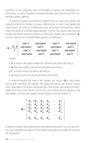 170 U4 – Método da Rigidez e Processo de Cross
primeiro e, em seguida, são numerados os graus de liberdade co-
nhecidos, ou seja, aqueles correspondentes aos deslocamentos im-
pedidos pelos apoios.
O próximo passo consiste em determinar a matriz de rigidez de
cada membro da treliça, ou seja, determinar a matriz de rigidez de
cada barra da treliça, lembrando que devemos transformar essas
matrizes para as coordenadas globais. Como nas barras das treliças
atuam somente esforços axiais, a matriz de rigidez de uma barra (k),
já com relação às coordenadas globais, é dada por:
q q q q q q
q q q q q q
q q q q q q
q q q q q q
=
⋅
− −
− −
− −
− −


















k
E A
L
sen sen
sen sen sen sen
sen sen
sen sen sen sen
cos cos cos cos
cos cos
cos cos cos cos
cos cos
2 2
2 2
2 2
2 2
Onde:
•	 E: módulo de elasticidade do material da barra da treliça.
•	 A: área da seção transversal da barra da treliça.
•	 L: comprimento da barra da treliça.
•	 q: ângulo de inclinação da barra da treliça.
A determinação da matriz de rigidez da treliça (K) é feita pela
soma das matrizes de rigidez de todas as barras da treliça, sendo
que cada barra contribui nas posições referentes aos graus de liber-
dade dos seus nós inicial e final. Se uma treliça possui n graus de
liberdade, a matriz de rigidez dessa treliça será de ordem n:
A determinação dos deslocamentos desconhecidos nos nós da treli-
ça e das reações de apoio é feita pela resolução do seguinte sistema
de equações:




     

=


























K
K K K K K
K K K K K
K K K K K
K K K K K
K K K K K
n
n
n
n
n n n n nn
11 12 13 14 1
21 22 23 24 2
31 32 33 34 3
41 42 43 44 4
1 2 3 4
 