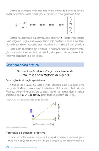 172 U4 – Método da Rigidez e Processo de Cross
Resolução da situação-problema
Pode-se notar que a treliça da Figura 4.5 possui a mesma geo-
metria da treliça da Figura 4.4(a), para a qual já foi determinada a
Avançando na prática
Determinação dos esforços nas barras de
uma treliça pelo Método da Rigidez
Descrição da situação-problema
A treliça da Figura 4.5 está sendo utilizada para suportar uma
carga de 5 kN em sua extremidade livre. Utilizando o Método da
Rigidez, determine os esforços que atuam nas barras dessa treliça,
sabendo que ⋅ = ⋅
E A kN
8 106
para todas as barras da treliça.
Figura 4.5 | Treliça suportando carga de 5 kN
Fonte: elaborada pelo autor.
Como os esforços axiais nos nós inicial e final da barra são iguais,
basta determinar uma delas, por exemplo, o esforço no nó final:
q q q q
=
⋅
− −
























f
E A
L
sen sen
D
D
D
D
cos cos
f
1
2
3
4
Como na definição da formulação anterior ff
foi definida como
uma força de tração, caso o resultado seja positivo, a barra estará tra-
cionada e, caso o resultado seja negativo, a barra estará comprimida.
Com essa metodologia definida, é possível fazer a implementa-
ção computacional do Método da Rigidez para treliças, permitindo
resolver qualquer tipo de treliça.
 
