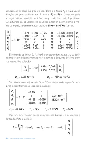 174 U4 – Método da Rigidez e Processo de Cross
aplicada na direção do grau de liberdade 1, a força F1
é nula. Já na
direção do grau de liberdade 2, temos = −
F kN
5
2
(negativo, pois
a carga está no sentido contrário ao grau de liberdade 2 positivo).
Substituindo esses valores na equação anterior, assim como a ma-
triz de rigidez já determinada, usando ⋅ = ⋅
E A kN
8 106
, temos:
−


























= ⋅
− − −
− −
−
− −
− −












































F
F
F
F
D
D
0
5
8 10
0,378 0,096 0,25 0 0,128 0,096
0,096 0,072 0 0 0,096 0,072
0,25 0 0,25 0 0 0
0 0 0 0 0 0
0,128 0,096 0 0 0,128 0,096
0,096 0,072 0 0 0,096 0,072
0
0
0
0
3
4
5
6
6
1
2
Eliminando as linhas 3, 4, 5 e 6, correspondentes aos graus de li-
berdade com deslocamentos nulos, temos o seguinte sistema com
sua respectiva solução:
−










= ⋅






















D
D
0
5
8 10
0,378 0,096
0,096 0,072
6 1
2
= ⋅ = − ⋅
− −
D m D m
3,33 10 13,125 10
1
6
2
6
Substituindo os valores de D1 e D2 no sistema de equações ori-
ginal, encontramos as reações de apoio:




















= ⋅
−
− −
− −


















⋅
− ⋅










−
−
F
F
F
F
8 10
0,25 0
0 0
0,128 0,096
0,096 0,072
3,33 10
13,125 10
3
4
5
6
6
6
6
= − = = =
F kN F kN F kN F kN
6,67 0 6,67 5
3 4 5 6
Por fim, determinam-se os esforços nas barras 1 e 2, usando a
equação. Para a barra 1:
q q q q
=
⋅
− −
























f
E A
L
sen sen
D
D
D
D
cos cos
1
1
1 1 1 1
1
2
3
4
 