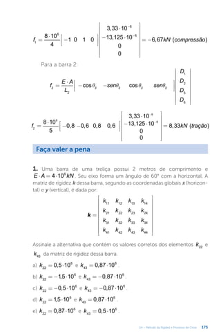 175
U4 – Método da Rigidez e Processo de Cross
=
⋅
−




⋅
− ⋅


















= −
−
−
f kN compressão
8 10
4
1 0 1 0
3,33 10
13,125 10
0
0
6,67 ( )
1
6
6
6
Para a barra 2:
q q q q
=
⋅
− −
























f
E A
L
sen sen
D
D
D
D
cos cos
2
2
2 2 2 2
1
2
5
6
=
⋅
− −




⋅
− ⋅
















=
−
−
f kN tração
8 10
5
0,8 0,6 0,8 0,6
3,33 10
13,125 10
0
0
8,33 ( )
2
6
6
6
Faça valer a pena
1. Uma barra de uma treliça possui 2 metros de comprimento e
⋅ = ⋅
E A kN
4 106
. Seu eixo forma um ângulo de 60° com a horizontal. A
matriz de rigidez k dessa barra, segundo as coordenadas globais x (horizon-
tal) e y (vertical), é dada por:
=




















k
k k k k
k k k k
k k k k
k k k k
11 12 13 14
21 22 23 24
31 32 33 34
41 42 43 44
Assinale a alternativa que contém os valores corretos dos elementos k22
e
k43
da matriz de rigidez dessa barra.
a) = ⋅
k 0,5 10
22
6
e = ⋅
k 0,87 10
43
6
.
b) = − ⋅
k 1,5 10
22
6
e = − ⋅
k 0,87 10
43
6
.
c) = − ⋅
k 0,5 10
22
6
e = − ⋅
k 0,87 10
43
6
.
d) = ⋅
k 1,5 10
22
6
e = ⋅
k 0,87 10
43
6
.
e) = ⋅
k 0,87 10
22
6
e = ⋅
k 0,5 10
43
6
.
 