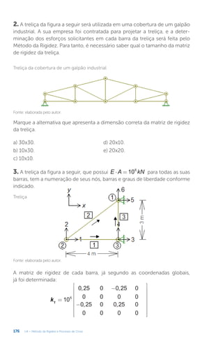 176 U4 – Método da Rigidez e Processo de Cross
Marque a alternativa que apresenta a dimensão correta da matriz de rigidez
da treliça.
a) 30x30.
b) 10x30.
c) 10x10.
d) 20x10.
e) 20x20.
3. A treliça da figura a seguir, que possui ⋅ =
E A kN
106
para todas as suas
barras, tem a numeração de seus nós, barras e graus de liberdade conforme
indicado.
A matriz de rigidez de cada barra, já segundo as coordenadas globais,
já foi determinada:
=
−
−


















− −
− −








k 10
0,25 0 0,25 0
0 0 0 0
0,25 0 0,25 0
0 0 0 0
0,128 0,096 0,128 0,096
0,096 0,072 0,096 0,072
1
6
6
Treliça da cobertura de um galpão industrial
Fonte: elaborada pelo autor.
2. A treliça da figura a seguir será utilizada em uma cobertura de um galpão
industrial. A sua empresa foi contratada para projetar a treliça, e a deter-
minação dos esforços solicitantes em cada barra da treliça será feita pelo
Método da Rigidez. Para tanto, é necessário saber qual o tamanho da matriz
de rigidez da treliça.
Fonte: elaborada pelo autor.
Treliça
 