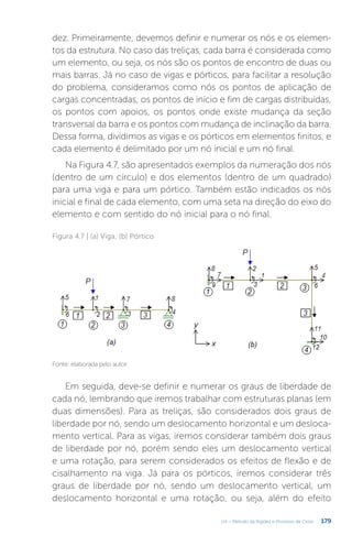 179
U4 – Método da Rigidez e Processo de Cross
dez. Primeiramente, devemos definir e numerar os nós e os elemen-
tos da estrutura. No caso das treliças, cada barra é considerada como
um elemento, ou seja, os nós são os pontos de encontro de duas ou
mais barras. Já no caso de vigas e pórticos, para facilitar a resolução
do problema, consideramos como nós os pontos de aplicação de
cargas concentradas, os pontos de início e fim de cargas distribuídas,
os pontos com apoios, os pontos onde existe mudança da seção
transversal da barra e os pontos com mudança de inclinação da barra.
Dessa forma, dividimos as vigas e os pórticos em elementos finitos, e
cada elemento é delimitado por um nó inicial e um nó final.
Na Figura 4.7, são apresentados exemplos da numeração dos nós
(dentro de um círculo) e dos elementos (dentro de um quadrado)
para uma viga e para um pórtico. Também estão indicados os nós
inicial e final de cada elemento, com uma seta na direção do eixo do
elemento e com sentido do nó inicial para o nó final.
Figura 4.7 | (a) Viga; (b) Pórtico
Fonte: elaborada pelo autor.
Em seguida, deve-se definir e numerar os graus de liberdade de
cada nó, lembrando que iremos trabalhar com estruturas planas (em
duas dimensões). Para as treliças, são considerados dois graus de
liberdade por nó, sendo um deslocamento horizontal e um desloca-
mento vertical. Para as vigas, iremos considerar também dois graus
de liberdade por nó, porém sendo eles um deslocamento vertical
e uma rotação, para serem considerados os efeitos de flexão e de
cisalhamento na viga. Já para os pórticos, iremos considerar três
graus de liberdade por nó, sendo um deslocamento vertical, um
deslocamento horizontal e uma rotação, ou seja, além do efeito
 