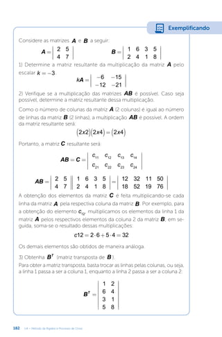 182 U4 – Método da Rigidez e Processo de Cross
Considere as matrizes A e B a seguir:
=










=










A B
2 5
4 7
1 6 3 5
2 4 1 8
1) Determine a matriz resultante da multiplicação da matriz A pelo
escalar = −
k 3.
= − −
− −










A
k 6 15
12 21
2) Verifique se a multiplicação das matrizes AB é possível. Caso seja
possível, determine a matriz resultante dessa multiplicação.
Como o número de colunas da matriz A (2 colunas) é igual ao número
de linhas da matriz B (2 linhas), a multiplicação AB é possível. A ordem
da matriz resultante será:
( )( ) ( )
=
x x x
2 2 2 4 2 4
Portanto, a matriz C resultante será:
= =












AB C
c c c c
c c c c
11 12 13 14
21 22 23 24
=




















=










AB 2 5
4 7
1 6 3 5
2 4 1 8
12 32 11 50
18 52 19 76
A obtenção dos elementos da matriz C é feita multiplicando-se cada
linha da matriz A pela respectiva coluna da matriz B. Por exemplo, para
a obtenção do elemento c12
, multiplicamos os elementos da linha 1 da
matriz A pelos respectivos elementos da coluna 2 da matriz B; em se-
guida, soma-se o resultado dessas multiplicações:
= ⋅ + ⋅ =
c12 2 6 5 4 32
Os demais elementos são obtidos de maneira análoga.
3) Obtenha BT
(matriz transposta de B ).
Para obter a matriz transposta, basta trocar as linhas pelas colunas, ou seja,
a linha 1 passa a ser a coluna 1, enquanto a linha 2 passa a ser a coluna 2:
=
















B
1 2
6 4
3 1
5 8
T
Exemplificando
 