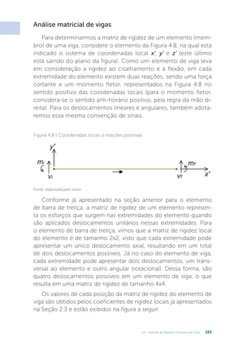 183
U4 – Método da Rigidez e Processo de Cross
Análise matricial de vigas
Para determinarmos a matriz de rigidez de um elemento (mem-
bro) de uma viga, considere o elemento da Figura 4.8, na qual está
indicado o sistema de coordenadas local x’, y’ e z’ (este último
está saindo do plano da figura). Como um elemento de viga leva
em consideração a rigidez ao cisalhamento e à flexão, em cada
extremidade do elemento existem duas reações, sendo uma força
cortante e um momento fletor, representados na Figura 4.8 no
sentido positivo das coordenadas locais (para o momento fletor,
considera-se o sentido anti-horário positivo, pela regra da mão di-
reita). Para os deslocamentos lineares e angulares, também adota-
remos essa mesma convenção de sinais.
Figura 4.8 | Coordenadas locais e reações positivas
Fonte: elaborada pelo autor.
Conforme já apresentado na seção anterior para o elemento
de barra de treliça, a matriz de rigidez de um elemento represen-
ta os esforços que surgem nas extremidades do elemento quando
são aplicados deslocamentos unitários nessas extremidades. Para
o elemento de barra de treliça, vimos que a matriz de rigidez local
do elemento é de tamanho 2x2, visto que cada extremidade pode
apresentar um único deslocamento axial, resultando em um total
de dois deslocamentos possíveis. Já no caso do elemento de viga,
cada extremidade pode apresentar dois deslocamentos, um trans-
versal ao elemento e outro angular (rotacional). Dessa forma, são
quatro deslocamentos possíveis em um elemento de viga, o que
resulta em uma matriz de rigidez de tamanho 4x4.
Os valores de cada posição da matriz de rigidez do elemento de
viga são obtidos pelos coeficientes de rigidez locais já apresentados
na Seção 2.3 e estão exibidos na figura a seguir.
 