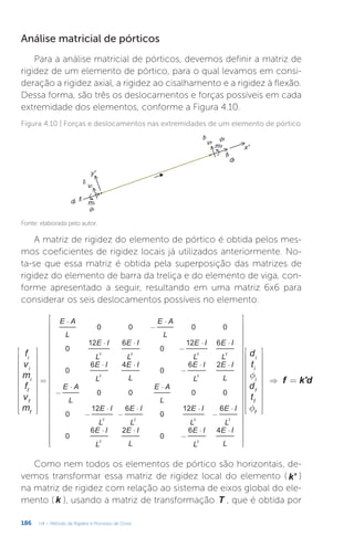 186 U4 – Método da Rigidez e Processo de Cross
Análise matricial de pórticos
Para a análise matricial de pórticos, devemos definir a matriz de
rigidez de um elemento de pórtico, para o qual levamos em consi-
deração a rigidez axial, a rigidez ao cisalhamento e a rigidez à flexão.
Dessa forma, são três os deslocamentos e forças possíveis em cada
extremidade dos elementos, conforme a Figura 4.10.
Figura 4.10 | Forças e deslocamentos nas extremidades de um elemento de pórtico
Fonte: elaborada pelo autor.
A matriz de rigidez do elemento de pórtico é obtida pelos mes-
mos coeficientes de rigidez locais já utilizados anteriormente. No-
ta-se que essa matriz é obtida pela superposição das matrizes de
rigidez do elemento de barra da treliça e do elemento de viga, con-
forme apresentado a seguir, resultando em uma matriz 6x6 para
considerar os seis deslocamentos possíveis no elemento:
f
f






















































































=
= ⇒
⋅
−
⋅
⋅ ⋅
−
⋅ ⋅
⋅ ⋅
−
⋅ ⋅
−
⋅ ⋅
−
⋅
−
⋅ ⋅
−
⋅
⋅ ⋅
−
⋅ ⋅
f k'd
f
v
m
f
v
m
d
t
d
t
E A
L
E A
L
E I
L
E I
L
E I
L
E I
L
E I
L
E I
L
E I
L
E I
L
E A
L
E A
L
E I
L
E I
L
E I
L
E I
L
E I
L
E I
L
E I
L
E I
L
0 0 0 0
0
12 6
0
12 6
0
6 4
0
6 2
0 0 0 0
0
12 6
0
12 6
0
6 2
0
6 4
i
i
i
f
f
f
i
i
i
f
f
f
3 2 3 2
2 2
3 2 3 2
2 2
Como nem todos os elementos de pórtico são horizontais, de-
vemos transformar essa matriz de rigidez local do elemento ( k' )
na matriz de rigidez com relação ao sistema de eixos global do ele-
mento ( k ), usando a matriz de transformação T , que é obtida por
 
