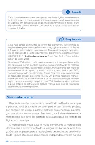 188 U4 – Método da Rigidez e Processo de Cross
Cada tipo de elemento tem um tipo de matriz de rigidez: um elemento
de treliça leva em consideração somente a rigidez axial; um elemento
de viga leva em consideração a rigidez ao cisalhamento e à flexão; e um
elemento de pórtico leva em consideração a rigidez axial, ao cisalha-
mento e à flexão.
Assimile
Caso haja cargas distribuídas ao longo dos elementos, transferimos as
reações de engastamento perfeito dessa carga, já apresentadas na Seção
2.3, para as extremidades do elemento. Para verificar alguns exemplos,
leia os capítulos 15 e 16 do seguinte livro, disponível na Biblioteca Virtual:
HIBBELER, R. C. Análise das estruturas. 8. ed. São Paulo: Pearson Edu-
cation do Brasil, 2013.
O software TQS utiliza o método dos elementos finitos para fazer análi-
ses estruturais. Como a análise matricial é uma simplificação do método
dos elementos finitos, os resultados obtidos manualmente por meio da
análise matricial são iguais, ou muito próximos, aos obtidos pelo TQS,
que utiliza o método dos elementos finitos. Faça esse teste comparando
os resultados obtidos para uma viga ou um pórtico resolvido manual-
mente por meio da análise matricial e os resultados obtidos pela mode-
lagem dessa mesma viga ou pórtico no TQS. Lembre-se de considerar
o peso próprio da estrutura no cálculo manual para que os resultados
sejam o mais próximo possível.
Pesquise mais
Sem medo de errar
Depois de ampliar os conceitos do Método da Rigidez para vigas
e pórticos, você já é capaz de partir para o seu segundo projeto,
que consiste em utilizar a análise matricial para encontrar os esfor-
ços que atuam em uma viga. Para tanto, você deve determinar a
metodologia que deve ser adotada para a aplicação do Método da
Rigidez em uma viga.
A metodologia neste caso é muito semelhante à metodologia
utilizada para a determinação dos esforços nas barras de uma treli-
ça. Ou seja, os passos para a resolução de uma estrutura pelo Méto-
do da Rigidez são muito semelhantes, independentemente do tipo
 