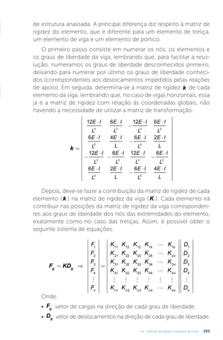 189
U4 – Método da Rigidez e Processo de Cross
de estrutura analisada. A principal diferença diz respeito à matriz de
rigidez do elemento, que é diferente para um elemento de treliça,
um elemento de viga e um elemento de pórtico.
O primeiro passo consiste em numerar os nós, os elementos e
os graus de liberdade da viga, lembrando que, para facilitar a reso-
lução, numeramos os graus de liberdade desconhecidos primeiro,
deixando para numerar por último os graus de liberdade conheci-
dos (correspondentes aos deslocamentos impedidos pelas reações
de apoio). Em seguida, determina-se a matriz de rigidez k de cada
elemento da viga, lembrando que, no caso de vigas horizontais, essa
já é a matriz de rigidez com relação às coordenadas globais, não
havendo a necessidade de utilizar a matriz de transformação:
=
































⋅ ⋅
−
⋅ ⋅
⋅ ⋅
−
⋅ ⋅
−
⋅
−
⋅ ⋅
−
⋅
⋅ ⋅
−
⋅ ⋅
k
E I
L
E I
L
E I
L
E I
L
E I
L
E I
L
E I
L
E I
L
E I
L
E I
L
E I
L
E I
L
E I
L
E I
L
E I
L
E I
L
12 6 12 6
6 4 6 2
12 6 12 6
6 2 6 4
3 2 3 2
2 2
3 2 3 2
2 2
Depois, deve-se fazer a contribuição da matriz de rigidez de cada
elemento ( k ) na matriz de rigidez da viga ( K ). Cada elemento irá
contribuir nas posições da matriz de rigidez da viga corresponden-
tes aos graus de liberdade dos nós das extremidades do elemento,
exatamente como no caso das treliças. Assim, é possível obter o
seguinte sistema de equações:





     


= ⇒


























=




















































F KD
F
F
F
F
F
K K K K K
K K K K K
K K K K K
K K K K K
K K K K K
D
D
D
D
D
g g
n
n
n
n
n
n n n n nn n
1
2
3
4
11 12 13 14 1
21 22 23 24 2
31 32 33 34 3
41 42 43 44 4
1 2 3 4
1
2
3
4
Onde:
•	 Fg: vetor de cargas na direção de cada grau de liberdade.
•	 Dg: vetor de deslocamentos na direção de cada grau de liberdade.
 
