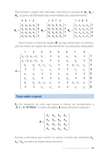 191
U4 – Método da Rigidez e Processo de Cross
Para facilitar, a seguir são indicadas, nas linhas e colunas de k1
, k2
e
k3
, os graus de liberdade das extremidades de cada elemento:
=


















=


















=


















k k k
a a a a
a a a a
a a a a
a a a a
b b b b
b b b b
b b b b
b b b b
c c c c
c c c c
c c c c
c c c c
5 6 1 2 1 2 7 3 7 3 8 4
5
6
1
2
1
2
7
3
7
3
8
4
1 2 3
11 12 13 14
21 22 23 24
31 32 33 34
41 42 43 44
11 12 13 14
21 22 23 24
31 32 33 34
41 42 43 44
11 12 13 14
21 22 23 24
31 32 33 34
41 42 43 44
Para montar a matriz de rigidez K da viga, basta fazer a contribui-
ção da matriz de rigidez de cada elemento nas posições adequadas:
=








































+ +
+ +
+ +
+ +
K
1
2
3
4
5
6
7
8
1 2 3 4 5 6 7 8
a b a b b a a b
a b a b b a a b
b b b c c b c c
c c c c
a a a a
a a a a
b b b c c b c c
c c c c
0 0
0 0
0 0
0 0 0 0
0 0 0 0
0 0 0 0
0 0
0 0 0 0
33 11 34 12 14 31 32 13
43 21 44 22 24 41 42 23
41 42 44 22 24 43 21 23
42 44 41 43
13 14 11 12
23 24 21 22
31 32 34 12 14 33 11 13
32 34 31 33
Faça valer a pena!
1. Um elemento de uma viga possui 4 metros de comprimento e
⋅ = ⋅
E I kN m
4 10 .
4 2
. A matriz de rigidez k desse elemento é dada por:
=




















k
k k k k
k k k k
k k k k
k k k k
11 12 13 14
21 22 23 24
31 32 33 34
41 42 43 44
Assinale a alternativa que contém os valores corretos dos elementos k12
,
k31
e k44
da matriz de rigidez desse elemento.
 