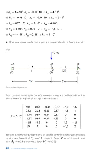 192 U4 – Método da Rigidez e Processo de Cross
Com base na numeração dos nós, elementos e graus de liberdade indica-
dos, a matriz de rigidez K da viga já foi calculada:
= ⋅
− − −
−
−
−
− − −
−


























K 5 10
1,94 0,83 0,44 0,67 1,5 1,5
0,83 3,33 0,67 0,67 1,5 1
0,44 0,67 0,44 0,67 0 0
0,67 0,67 0,67 1,33 0 0
1,5 1,5 0 0 1,5 1,5
1,5 1 0 0 1,5 2
4
Escolha a alternativa que apresenta os valores corretos das reações de apoio
da viga (reação vertical R1
no nó 1, momento fletor M1
no nó 1, reação ver-
tical R3
no nó 3 e momento fletor M3
no nó 3).
Viga
Fonte: elaborada pelo autor.
a) = ⋅
k 1,5 10
12
4
, = − ⋅
k 0,75 10
31
4
e = ⋅
k 4 10
44
4
.
b) = − ⋅
k 0,75 10
12
4
, = − ⋅
k 0,75 10
31
4
e = ⋅
k 2 10
44
4
.
c) = ⋅
k 0,75 10
12
4
, = ⋅
k 2 10
31
4
e = ⋅
k 4 10
44
4
.
d) = ⋅
k 4 10
12
4
, = ⋅
k 0,75 10
31
4
e = − ⋅
k 1,5 10
44
4
.
e) = − ⋅
k 4 10
12
4
, = ⋅
k 2 10
31
4
e = ⋅
k 4 10
44
4
.
2. Uma viga será utilizada para suportar a carga indicada na figura a seguir.
 
