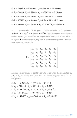 193
U4 – Método da Rigidez e Processo de Cross
a) = = = = −
R kN M kN m R kN M kN m
5,0 5,83 . 5,0 8,50 .
1 1 3 3
.
b) = = = =
R kN M kN m R kN M kN m
6,00 3,25 . 3,00 9,25 .
1 1 3 3
.
c) = = = =
R kN M kN m R kN M kN m
4,33 5,55 . 5,67 6,78 .
1 1 3 3
.
d) = = = = −
R kN M kN m R kN M kN m
3,50 4,83 . 6,50 7,22 .
1 1 3 3
.
e) = = − = = −
R kN M kN m R kN M kN m
2,80 2,40 . 7,20 6,59 .
1 1 3 3
.
3.	 Um elemento de um pórtico possui 2 metros de comprimento,
⋅ = ⋅
E I kN m
4 10 .
4 2
e ⋅ = ⋅
E A kN
7,5 106
. Esse elemento está inclinado,
e o seu eixo longitudinal forma um ângulo de 30° com a horizontal. A matriz
de rigidez k desse elemento, segundo as coordenadas globais x (horizon-
tal) e y (vertical), é dada por:
=






























k
k k k k k k
k k k k k k
k k k k k k
k k k k k k
k k k k k k
k k k k k k
11 12 13 14 15 16
21 22 23 24 25 26
31 32 33 34 35 36
41 42 43 44 45 46
51 52 53 54 55 56
61 62 63 64 65 66
Assinale a alternativa que contém os valores corretos dos elementos k12
, k31
e k44
da matriz de rigidez desse elemento, segundo as coordena-
das globais.
a) = − ⋅
k 3 10
12
4
, = ⋅
k 8 10
31
4
e = ⋅
k 5,14 10
44
5
.
b) = ⋅
k 7,86 10
12
5
, = ⋅
k 5,2 10
31
4
e = ⋅
k 4 10
44
4
.
c) = ⋅
k 7,86 10
12
5
, = − ⋅
k 3 10
31
4
e = ⋅
k 1,42 10
44
6
.
d) = ⋅
k 3 10
12
4
, = − ⋅
k 5,14 10
31
5
e = ⋅
k 4 10
44
4
.
e) = ⋅
k 1,42 10
12
6
, = − ⋅
k 7,86 10
31
5
e = ⋅
k 5,14 10
44
5
.
 