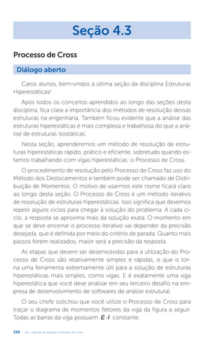 194 U4 – Método da Rigidez e Processo de Cross
Processo de Cross
Seção 4.3
Diálogo aberto
Caros alunos, bem-vindos à última seção da disciplina Estruturas
Hiperestáticas!
Após todos os conceitos aprendidos ao longo das seções desta
disciplina, fica clara a importância dos métodos de resolução dessas
estruturas na engenharia. Também ficou evidente que a análise das
estruturas hiperestáticas é mais complexa e trabalhosa do que a aná-
lise de estruturas isostáticas.
Nesta seção, aprenderemos um método de resolução de estru-
turas hiperestáticas rápido, prático e eficiente, sobretudo quando es-
tamos trabalhando com vigas hiperestáticas: o Processo de Cross.
O procedimento de resolução pelo Processo de Cross faz uso do
Método dos Deslocamentos e também pode ser chamado de Distri-
buição de Momentos. O motivo de usarmos este nome ficará claro
ao longo desta seção. O Processo de Cross é um método iterativo
de resolução de estruturas hiperestáticas. Isso significa que devemos
repetir alguns ciclos para chegar à solução do problema. A cada ci-
clo, a resposta se aproxima mais da solução exata. O momento em
que se deve encerrar o processo iterativo vai depender da precisão
desejada, que é definida por meio do critério de parada. Quanto mais
passos forem realizados, maior será a precisão da resposta.
As etapas que devem ser desenvolvidas para a utilização do Pro-
cesso de Cross são relativamente simples e rápidas, o que o tor-
na uma ferramenta extremamente útil para a solução de estruturas
hiperestáticas mais simples, como vigas. E é exatamente uma viga
hiperestática que você deve analisar em seu terceiro desafio na em-
presa de desenvolvimento de softwares de análise estrutural.
O seu chefe solicitou que você utilize o Processo de Cross para
traçar o diagrama de momentos fletores da viga da figura a seguir.
Todas as barras da viga possuem ×
E I constante.
 