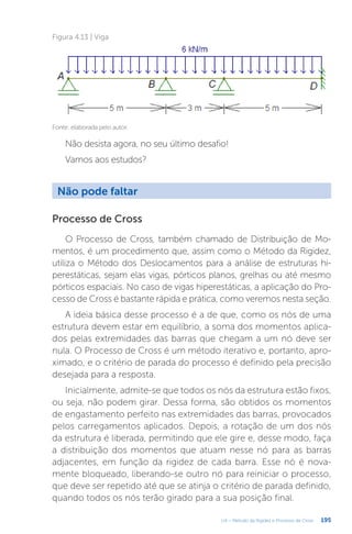 195
U4 – Método da Rigidez e Processo de Cross
Não pode faltar
Processo de Cross
O Processo de Cross, também chamado de Distribuição de Mo-
mentos, é um procedimento que, assim como o Método da Rigidez,
utiliza o Método dos Deslocamentos para a análise de estruturas hi-
perestáticas, sejam elas vigas, pórticos planos, grelhas ou até mesmo
pórticos espaciais. No caso de vigas hiperestáticas, a aplicação do Pro-
cesso de Cross é bastante rápida e prática, como veremos nesta seção.
A ideia básica desse processo é a de que, como os nós de uma
estrutura devem estar em equilíbrio, a soma dos momentos aplica-
dos pelas extremidades das barras que chegam a um nó deve ser
nula. O Processo de Cross é um método iterativo e, portanto, apro-
ximado, e o critério de parada do processo é definido pela precisão
desejada para a resposta.
Inicialmente, admite-se que todos os nós da estrutura estão fixos,
ou seja, não podem girar. Dessa forma, são obtidos os momentos
de engastamento perfeito nas extremidades das barras, provocados
pelos carregamentos aplicados. Depois, a rotação de um dos nós
da estrutura é liberada, permitindo que ele gire e, desse modo, faça
a distribuição dos momentos que atuam nesse nó para as barras
adjacentes, em função da rigidez de cada barra. Esse nó é nova-
mente bloqueado, liberando-se outro nó para reiniciar o processo,
que deve ser repetido até que se atinja o critério de parada definido,
quando todos os nós terão girado para a sua posição final.
Não desista agora, no seu último desafio!
Vamos aos estudos?
Figura 4.13 | Viga
Fonte: elaborada pelo autor.
 