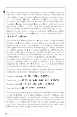 202 U4 – Método da Rigidez e Processo de Cross
Em seguida, devemos fazer a propagação desses momentos de uma
extremidade da barra para a outra. Como na barra CD a extremidade D
é articulada, nenhum momento será propagado para essa extremidade.
Já no caso da barra BC, como a extremidade B é um nó intermediário,
considerado um engaste, metade do momento é transmitido da ex-
tremidade C para a extremidade B, ou seja, 1,8 kN.m. Dessa forma, o
equilíbrio do nó C está concluído, o que é representado desenhando-se
uma linha abaixo dos momentos desse nó, conforme a Figura 4.19.
O próximo passo consiste em fazer o equilíbrio do nó B, que, ao receber
o momento de 1,8 kN.m do nó C, passou a ter um momento total de:
− + + = kN m
6 9 1,8 4,8 .
O procedimento de equilíbrio do nó B é exatamente o mesmo descri-
to para o nó C, lembrando-se sempre de trocar o sinal do momento
no instante de transmiti-lo do nó para a barra. Como ao final do pro-
cesso de equilíbrio do nó B houve uma propagação de um momento
de -1,13 kN.m para o nó C, é necessário equilibrar o nó C novamente.
Como o nó C recebeu apenas um momento de -1,13 kN.m, este é o
momento total no nó que deve ser equilibrado, uma vez que os mo-
mentos anteriores que atuam no nó C já foram equilibrados.
Repetindo a distribuição de momentos por quatro vezes, chegamos
ao final do processo iterativo, já que na última distribuição o momento
propagado do nó B para o nó C é inferior a 0,1 kN.m, que, pelo critério
de parada definido, pode ser aproximado para zero.
Para encontrar os momentos finais nas extremidades de cada barra,
basta somar os momentos de todas as etapas do processo:
Direita da barra AB: − − − = − kN m
6 2,54 0,12 8,66 .
Esquerda da barra BC: + − + − = kN m
9 1,8 2,26 0,23 0,11 8,66 .
Direita da barra BC: − + − + = − kN m
9 3,6 1,13 0,45 6,08 .
Esquerda da barra CD: + = kN m
5,4 0,68 6,08 .
Note que os momentos que atuam nas extremidades das barras à es-
querda e à direita de um nó devem possuir o mesmo módulo, porém
sinais (sentidos) opostos. Isso garante que o nó está em equilíbrio, pois
a somatória dos momentos é igual a zero. Essa é uma maneira de con-
ferir se não foi cometido nenhum erro no processo de distribuição dos
momentos. Esses são os momentos nos apoios da viga, que podem
ser usados para traçar o diagrama de momentos fletores.
 