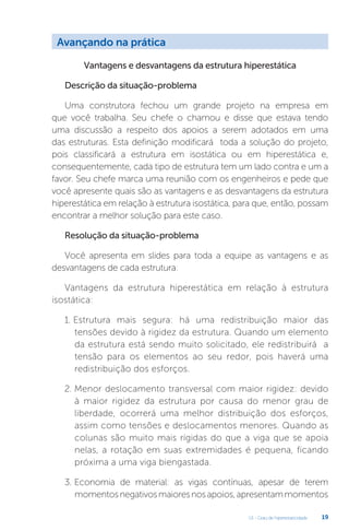 U1 - Grau de hiperestaticidade 19
Vantagens e desvantagens da estrutura hiperestática
Descrição da situação-problema
Uma construtora fechou um grande projeto na empresa em
que você trabalha. Seu chefe o chamou e disse que estava tendo
uma discussão a respeito dos apoios a serem adotados em uma
das estruturas. Esta definição modificará toda a solução do projeto,
pois classificará a estrutura em isostática ou em hiperestática e,
consequentemente, cada tipo de estrutura tem um lado contra e um a
favor. Seu chefe marca uma reunião com os engenheiros e pede que
você apresente quais são as vantagens e as desvantagens da estrutura
hiperestática em relação à estrutura isostática, para que, então, possam
encontrar a melhor solução para este caso.
Resolução da situação-problema
Você apresenta em slides para toda a equipe as vantagens e as
desvantagens de cada estrutura:
Vantagens da estrutura hiperestática em relação à estrutura
isostática:
1. Estrutura mais segura: há uma redistribuição maior das
tensões devido à rigidez da estrutura. Quando um elemento
da estrutura está sendo muito solicitado, ele redistribuirá a
tensão para os elementos ao seu redor, pois haverá uma
redistribuição dos esforços.
2. Menor deslocamento transversal com maior rigidez: devido
à maior rigidez da estrutura por causa do menor grau de
liberdade, ocorrerá uma melhor distribuição dos esforços,
assim como tensões e deslocamentos menores. Quando as
colunas são muito mais rígidas do que a viga que se apoia
nelas, a rotação em suas extremidades é pequena, ficando
próxima a uma viga biengastada.
3. Economia de material: as vigas contínuas, apesar de terem
momentosnegativosmaioresnosapoios,apresentammomentos
Avançando na prática
 