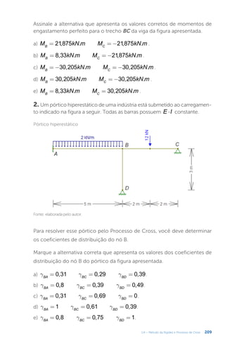209
U4 – Método da Rigidez e Processo de Cross
Assinale a alternativa que apresenta os valores corretos de momentos de
engastamento perfeito para o trecho BC da viga da figura apresentada.
a) = = −
M kN m M kN m
21,875 . 21,875 .
B C
.
b) = = −
M kN m M kN m
8,33 . 21,875 .
B C
.
c) = − = −
M kN m M kN m
30,205 . 30,205 .
B C
.
d) = = −
M kN m M kN m
30,205 . 30,205 .
B C
.
e) = =
M kN m M kN m
8,33 . 30,205 .
B C
.
2. Um pórtico hiperestático de uma indústria está submetido ao carregamen-
to indicado na figura a seguir. Todas as barras possuem ×
E I constante.
Pórtico hiperestático
Fonte: elaborada pelo autor.
Para resolver esse pórtico pelo Processo de Cross, você deve determinar
os coeficientes de distribuição do nó B.
Marque a alternativa correta que apresenta os valores dos coeficientes de
distribuição do nó B do pórtico da figura apresentada.
a) g g g
= = =
0,31 0,29 0,39
BA BC BD
.
b) g g g
= = =
0,8 0,39 0,49
BA BC BD
.
c) g g g
= = =
0,31 0,69 0
BA BC BD
.
d) g g g
= = =
1 0,61 0,39
BA BC BD
.
e) g g g
= = =
0,8 0,75 1
BA BC BD
.
 
