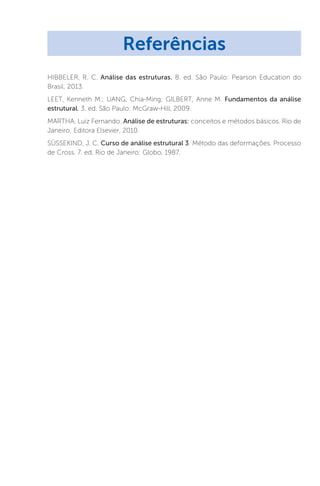HIBBELER, R. C. Análise das estruturas. 8. ed. São Paulo: Pearson Education do
Brasil, 2013.
LEET, Kenneth M.; UANG, Chia-Ming; GILBERT, Anne M. Fundamentos da análise
estrutural. 3. ed. São Paulo: McGraw-Hill, 2009.
MARTHA, Luiz Fernando. Análise de estruturas: conceitos e métodos básicos. Rio de
Janeiro: Editora Elsevier, 2010.
SÜSSEKIND, J. C. Curso de análise estrutural 3. Método das deformações. Processo
de Cross. 7. ed. Rio de Janeiro: Globo, 1987.
Referências
 