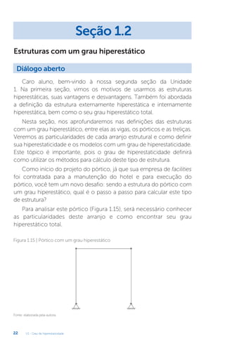 U1 - Grau de hiperestaticidade
22
Estruturas com um grau hiperestático
Caro aluno, bem-vindo à nossa segunda seção da Unidade
1. Na primeira seção, vimos os motivos de usarmos as estruturas
hiperestáticas, suas vantagens e desvantagens. Também foi abordada
a definição da estrutura externamente hiperestática e internamente
hiperestática, bem como o seu grau hiperestático total.
Nesta seção, nos aprofundaremos nas definições das estruturas
com um grau hiperestático, entre elas as vigas, os pórticos e as treliças.
Veremos as particularidades de cada arranjo estrutural e como definir
sua hiperestaticidade e os modelos com um grau de hiperestaticidade.
Este tópico é importante, pois o grau de hiperestaticidade definirá
como utilizar os métodos para cálculo deste tipo de estrutura.
Como início do projeto do pórtico, já que sua empresa de facilities
foi contratada para a manutenção do hotel e para execução do
pórtico, você tem um novo desafio: sendo a estrutura do pórtico com
um grau hiperestático, qual é o passo a passo para calcular este tipo
de estrutura?
Para analisar este pórtico (Figura 1.15), será necessário conhecer
as particularidades deste arranjo e como encontrar seu grau
hiperestático total.
Fonte: elaborada pela autora.
Figura 1.15 | Pórtico com um grau hiperestático
Seção 1.2
Diálogo aberto
 