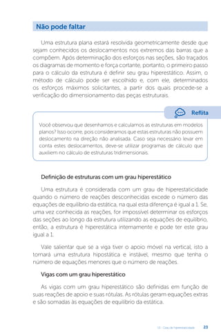 U1 - Grau de hiperestaticidade 23
Uma estrutura plana estará resolvida geometricamente desde que
sejam conhecidos os deslocamentos nos extremos das barras que a
compõem. Após determinação dos esforços nas seções, são traçados
os diagramas de momento e força cortante, portanto, o primeiro passo
para o cálculo da estrutura é definir seu grau hiperestático. Assim, o
método de cálculo pode ser escolhido e, com ele, determinados
os esforços máximos solicitantes, a partir dos quais procede-se a
verificação do dimensionamento das peças estruturais.
Você observou que desenhamos e calculamos as estruturas em modelos
planos? Isso ocorre, pois consideramos que estas estruturas não possuem
deslocamento na direção não analisada. Caso seja necessário levar em
conta estes deslocamentos, deve-se utilizar programas de cálculo que
auxiliem no cálculo de estruturas tridimensionais.
Definição de estruturas com um grau hiperestático
Uma estrutura é considerada com um grau de hiperestaticidade
quando o número de reações desconhecidas excede o número das
equações de equilíbrio da estática, na qual esta diferença é igual a 1. Se,
uma vez conhecida as reações, for impossível determinar os esforços
das seções ao longo da estrutura utilizando as equações de equilíbrio,
então, a estrutura é hiperestática internamente e pode ter este grau
igual a 1.
Vale salientar que se a viga tiver o apoio móvel na vertical, isto a
tornará uma estrutura hipostática e instável, mesmo que tenha o
número de equações menores que o número de reações.
Vigas com um grau hiperestático
As vigas com um grau hiperestático são definidas em função de
suas reações de apoio e suas rótulas. As rótulas geram equações extras
e são somadas às equações de equilíbrio da estática.
Não pode faltar
Reflita
 