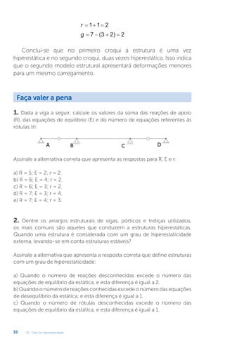U1 - Grau de hiperestaticidade
32
r   
1 1 2
g    
7 3 2 2
( )
Conclui-se que no primeiro croqui a estrutura é uma vez
hiperestática e no segundo croqui, duas vezes hiperestática. Isso indica
que o segundo modelo estrutural apresentará deformações menores
para um mesmo carregamento.
1. Dada a viga a seguir, calcule os valores da soma das reações de apoio
(R), das equações de equilíbrio (E) e do número de equações referentes às
rótulas (r):
Assinale a alternativa correta que apresenta as respostas para R, E e r:
a) R = 5; E = 2; r = 2.
b) R = 6; E = 4; r = 2.
c) R = 6; E = 3; r = 2.
d) R = 7; E = 3; r = 4.
e) R = 7; E = 4; r = 3.
2. Dentre os arranjos estruturais de vigas, pórticos e treliças utilizados,
os mais comuns são aqueles que conduzem a estruturas hiperestáticas.
Quando uma estrutura é considerada com um grau de hiperestaticidade
externa, levando-se em conta estruturas estáveis?
Assinale a alternativa que apresenta a resposta correta que define estruturas
com um grau de hiperestaticidade:
a) Quando o número de reações desconhecidas excede o número das
equações de equilíbrio da estática, e esta diferença é igual a 2.
b) Quando o número de reações conhecidas excede o número das equações
de desequilíbrio da estática, e esta diferença é igual a 1.
c) Quando o número de rótulas desconhecidas excede o número das
equações de equilíbrio da estática, e esta diferença é igual a 1.
Faça valer a pena
 