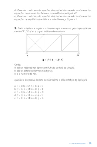 U1 - Grau de hiperestaticidade 33
d) Quando o número de reações desconhecidas excede o número das
equações dos momentos fletores, e esta diferença é igual a 2.
e) Quando o número de reações desconhecidas excede o número das
equações de equilíbrio da estática, e esta diferença é igual a 1.
3. Dada a treliça a seguir e a fórmula que calcula o grau hiperestático,
calcule “R”, “b” e “n” e o grau estático da estrutura.
Onde:
R: são as reações nos apoios em função do tipo de vínculo.
b: são os esforços normais nas barras.
n: é o número de nós.
Assinale a alternativa correta que apresenta o grau estático da estrutura:
a) R = 5; b = 12; n = 6; g = 1.
b) R = 3; b = 14; n = 8; g = 1.
c) R = 3; b = 14; n = 8; g = 2.
d) R = 3; b = 13; n = 7; g = 1.
e) R = 4; b = 14; n = 8; g = 2.
g R b n
  
( ) ( * )
2
 