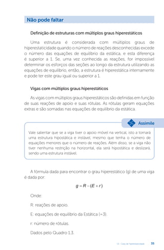 U1 - Grau de hiperestaticidade 35
Definição de estruturas com múltiplos graus hiperestáticos
Uma estrutura é considerada com múltiplos graus de
hiperestaticidade quando o número de reações desconhecidas excede
o número das equações de equilíbrio da estática, e esta diferença
é superior a 1. Se, uma vez conhecida as reações, for impossível
determinar os esforços das seções ao longo da estrutura utilizando as
equações de equilíbrio, então, a estrutura é hiperestática internamente
e pode ter este grau igual ou superior a 1.
Vigas com múltiplos graus hiperestáticos
As vigas com múltiplos graus hiperestáticos são definidas em função
de suas reações de apoio e suas rótulas. As rótulas geram equações
extras e são somadas nas equações de equilíbrio da estática.
A fórmula dada para encontrar o grau hiperestático (g) de uma viga
é dada por:
g R E r
  
( )
Onde:
R: reações de apoio.
E: equações de equilíbrio da Estática (=3).
r: número de rótulas.
Dados pelo Quadro 1.3.
Vale salientar que se a viga tiver o apoio móvel na vertical, isto a tornará
uma estrutura hipostática e instável, mesmo que tenha o número de
equações menores que o número de reações. Além disso, se a viga não
tiver nenhuma restrição na horizontal, ela será hipostática e deslizará,
sendo uma estrutura instável.
Não pode faltar
Assimile
 