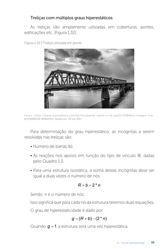 U1 - Grau de hiperestaticidade 39
Treliças com múltiplos graus hiperestáticos
As treliças são amplamente utilizadas em coberturas, pontes,
edificações etc. (Figura 1.32).
Fonte: http://www.istockphoto.com/br/foto/ponte-sobre-o-rio-dan%C3%BAbio-imagem-hdr-
gm536686318-95062633. Acesso em: 20 out. 2017.
Figura 1.32 | Treliça utilizada em ponte
Para determinação do grau hiperestático, as incógnitas a serem
resolvidas nas treliças são:
• Número de barras (b).
• As reações nos apoios em função do tipo de vínculo ®, dadas
pelo Quadro 1.3.
• Para uma estrutura isostática, a soma destas incógnitas deve ser
igual a duas vezes o número de nós:
R b n
  2 *
Sendo: n é o número de nós.
Isso significa que para cada nó da estrutura teremos duas equações.
O grau de hiperestaticidade é dado por:
g R b n
  
( ) ( * )
2
Quando g = 1, a estrutura será uma vez hiperestática.
 