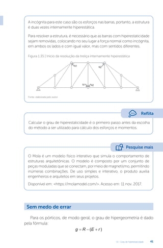 U1 - Grau de hiperestaticidade 41
A incógnita para este caso são os esforços nas barras, portanto, a estrutura
é duas vezes internamente hiperestática.
Para resolver a estrutura, é necessário que as barras com hiperestaticidade
sejam removidas, colocando no seu lugar a força normal como incógnita,
em ambos os lados e com igual valor, mas com sentidos diferentes.
Fonte: elaborada pelo autor.
Figura 1.35 | Início da resolução da treliça internamente hiperestática
Calcular o grau de hiperestaticidade é o primeiro passo antes da escolha
do método a ser utilizado para cálculo dos esforços e momentos.
O Mola é um modelo físico interativo que simula o comportamento de
estruturas arquitetônicas. O modelo é composto por um conjunto de
peças moduladas que se conectam, por meio de magnetismo, permitindo
inúmeras combinações. De uso simples e interativo, o produto auxilia
engenheiros e arquitetos em seus projetos.
Disponível em: https://molamodel.com/. Acesso em: 11 nov. 2017.
Para os pórticos, de modo geral, o grau de hipergeometria é dado
pela fórmula:
g R E r
  
( )
Reflita
Pesquise mais
Sem medo de errar
 