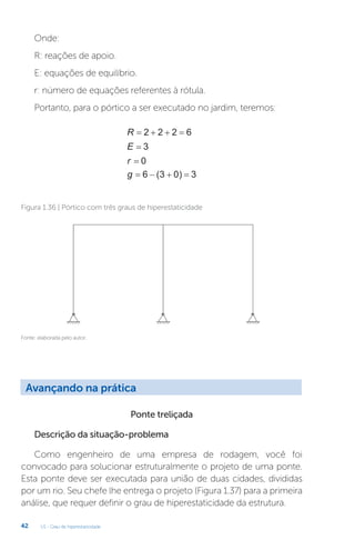 U1 - Grau de hiperestaticidade
42
R    
2 2 2 6
E = 3
r = 0
g    
6 3 0 3
( )
Fonte: elaborada pelo autor.
Figura 1.36 | Pórtico com três graus de hiperestaticidade
Ponte treliçada
Descrição da situação-problema
Como engenheiro de uma empresa de rodagem, você foi
convocado para solucionar estruturalmente o projeto de uma ponte.
Esta ponte deve ser executada para união de duas cidades, divididas
por um rio. Seu chefe lhe entrega o projeto (Figura 1.37) para a primeira
análise, que requer definir o grau de hiperestaticidade da estrutura.
Onde:
R: reações de apoio.
E: equações de equilíbrio.
r: número de equações referentes à rótula.
Portanto, para o pórtico a ser executado no jardim, teremos:
Avançando na prática
 