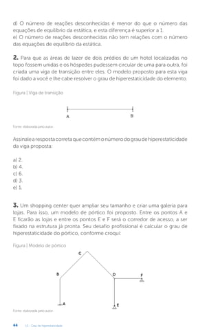 U1 - Grau de hiperestaticidade
44
d) O número de reações desconhecidas é menor do que o número das
equações de equilíbrio da estática, e esta diferença é superior a 1.
e) O número de reações desconhecidas não tem relações com o número
das equações de equilíbrio da estática.
2. Para que as áreas de lazer de dois prédios de um hotel localizadas no
topo fossem unidas e os hóspedes pudessem circular de uma para outra, foi
criada uma viga de transição entre eles. O modelo proposto para esta viga
foi dado a você e lhe cabe resolver o grau de hiperestaticidade do elemento.
Assinalearespostacorretaquecontémonúmerodograudehiperestaticidade
da viga proposta:
a) 2.
b) 4.
c) 6.
d) 3.
e) 1.
3. Um shopping center quer ampliar seu tamanho e criar uma galeria para
lojas. Para isso, um modelo de pórtico foi proposto. Entre os pontos A e
E ficarão as lojas e entre os pontos E e F será o corredor de acesso, a ser
fixado na estrutura já pronta. Seu desafio profissional é calcular o grau de
hiperestaticidade do pórtico, conforme croqui:
Fonte: elaborada pelo autor.
Figura | Viga de transição
Fonte: elaborada pelo autor.
Figura | Modelo de pórtico
 