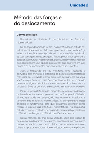 Método das forças e
do deslocamento
Convite ao estudo
Bem-vindo à Unidade 2 da disciplina de Estruturas
hiperestáticas!
Nesta segunda unidade, iremos nos aprofundar no estudo das
estruturas hiperestáticas. Pelo que aprendemos na Unidade 1, já
sabemos identificar esse tipo de estrutura e também quais são
as suas vantagens e desvantagens. Agora, precisamos aprender a
calcularasestruturashiperestáticas,ouseja,determinarasreações
que ocorrem em seus apoios, os esforços que ocorrem em suas
barras e os deslocamentos que ocorrem em seus pontos.
Após a finalização do seu mestrado, uma faculdade o
convidou para ministrar a disciplina de Estruturas hiperestáticas,
mas para ser efetivado como professor permanente na vaga,
você terá que fazer um teste. Seu coordenador lhe deu o desafio
de estudar alguns princípios e métodos que são a base de sua
disciplina. Entre os desafios, ele escolheu três exercícios diversos.
Para cumprir os três desafios propostos pelo seu coordenador
da faculdade, iniciaremos pelo estudo do Princípio do Trabalho
Virtual, que pode ser empregado nas estruturas isostáticas e
também nas estruturas hiperestáticas. A compreensão desse
princípio é fundamental para que possamos entender como
realizar o cálculo das estruturas hiperestáticas. Na sequência,
estudaremos dois métodos de análise de estruturas hiperestáticas:
o Método das Forças e o Método dos Deslocamentos.
Dessa maneira, ao final desta unidade, você será capaz de
determinar os diagramas de esforços solicitantes, como esforço
normal, cortante e momento fletor, que ocorrem nos mais
diversos tipos de estruturas hiperestáticas, como vigas e pórticos.
Unidade 2
 
