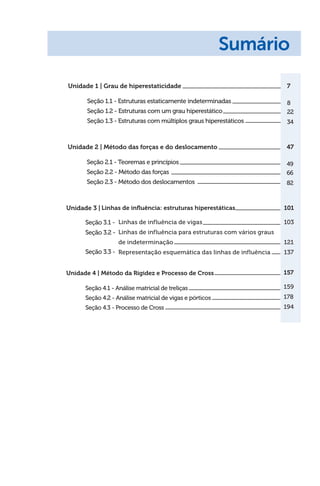 Unidade 1 | Grau de hiperestaticidade
Seção 1.1 - Estruturas estaticamente indeterminadas
Seção 1.2 - Estruturas com um grau hiperestático
Seção 1.3 - Estruturas com múltiplos graus hiperestáticos
7
8
22
34
Sumário
Unidade 2 | Método das forças e do deslocamento
Seção 2.1 - Teoremas e princípios
Seção 2.2 - Método das forças
Seção 2.3 - Método dos deslocamentos
47
49
66
82
Linhas de influência: estruturas hiperestáticas	 101
Linhas de influência de vigas	 103
Linhas de influência para estruturas com vários graus
de indeterminação	 121
Representação esquemática das linhas de influência 	 137
157
159
178
194
Unidade 3 |
Seção 3.1 -
Seção 3.2 -
Seção 3.3 -
Unidade 4 | Método da Rigidez e Processo de Cross  
Seção 4.1 - Análise matricial de treliças  
Seção 4.2 - 
Análise matricial de vigas e pórticos
Seção 4.3 - Processo de Cross
 