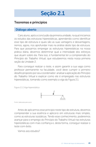 U2 - Método das forças e do deslocamento 49
Teoremas e princípios
Caro aluno, após a conclusão da primeira unidade, na qual iniciamos
os estudos das estruturas hiperestáticas, aprendendo como identificar
esse tipo de estrutura e quais são as suas vantagens e desvantagens,
iremos, agora, nos aprofundar mais na análise deste tipo de estrutura.
Para que possamos empregar as estruturas hiperestáticas na nossa
prática diária, devemos determinar qual a intensidade dos esforços
que atuam sobre ela. Para isso, é fundamental ter a compreensão do
Princípio do Trabalho Virtual, que estudaremos nesta nossa primeira
seção da Unidade 2.
Para conseguir realizar o teste, e assim garantir a sua vaga como
professor permanente na faculdade, você deve cumprir o primeiro
desafio proposto por seu coordenador: analisar a aplicação do Princípio
do Trabalho Virtual e explicar como ele é empregado nas estruturas
hiperestáticas, tomando como exemplo a viga da Figura 2.1.
Fonte: elaborada pelo autor.
Figura 2.1 | Viga hiperestática
Antes de aplicarmos esse princípio neste tipo de estrutura, devemos
compreender a sua essência e aplicá-lo em estruturas mais simples,
como as estruturas isostáticas. Tendo esse conhecimento, poderemos
avançar para o emprego do Princípio do Trabalho Virtual nas estruturas
hiperestáticas com mais confiança e, desta forma, conseguir realizar o
teste com êxito.
Vamos aos estudos?
Seção 2.1
Diálogo aberto
 