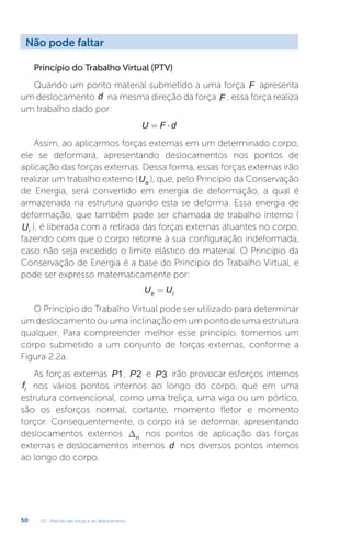 U2 - Método das forças e do deslocamento
50
Princípio do Trabalho Virtual (PTV)
Quando um ponto material submetido a uma força F apresenta
um deslocamento d na mesma direção da força F , essa força realiza
um trabalho dado por:
U F d
= ⋅
Assim, ao aplicarmos forças externas em um determinado corpo,
ele se deformará, apresentando deslocamentos nos pontos de
aplicação das forças externas. Dessa forma, essas forças externas irão
realizar um trabalho externo (Ue ), que, pelo Princípio da Conservação
de Energia, será convertido em energia de deformação, a qual é
armazenada na estrutura quando esta se deforma. Essa energia de
deformação, que também pode ser chamada de trabalho interno (
Ui ), é liberada com a retirada das forças externas atuantes no corpo,
fazendo com que o corpo retorne à sua configuração indeformada,
caso não seja excedido o limite elástico do material. O Princípio da
Conservação de Energia é a base do Princípio do Trabalho Virtual, e
pode ser expresso matematicamente por:
U U
e i
=
O Princípio do Trabalho Virtual pode ser utilizado para determinar
um deslocamento ou uma inclinação em um ponto de uma estrutura
qualquer. Para compreender melhor esse princípio, tomemos um
corpo submetido a um conjunto de forças externas, conforme a
Figura 2.2a.
As forças externas P1, P2 e P3 irão provocar esforços internos
fi nos vários pontos internos ao longo do corpo, que em uma
estrutura convencional, como uma treliça, uma viga ou um pórtico,
são os esforços normal, cortante, momento fletor e momento
torçor. Consequentemente, o corpo irá se deformar, apresentando
deslocamentos externos Dn nos pontos de aplicação das forças
externas e deslocamentos internos d nos diversos pontos internos
ao longo do corpo.
Não pode faltar
 