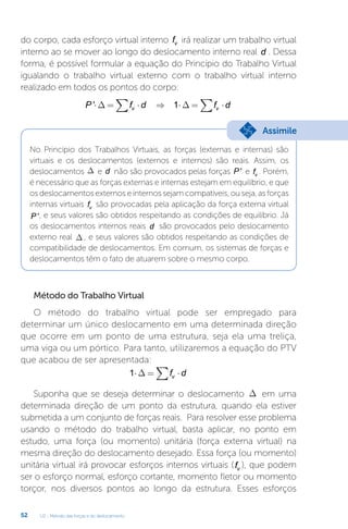 U2 - Método das forças e do deslocamento
52
do corpo, cada esforço virtual interno fv irá realizar um trabalho virtual
interno ao se mover ao longo do deslocamento interno real d . Dessa
forma, é possível formular a equação do Princípio do Trabalho Virtual
igualando o trabalho virtual externo com o trabalho virtual interno
realizado em todos os pontos do corpo:
P f d f d
v v
'⋅ = ⋅ ⇒ ⋅ = ⋅
∑ ∑
∆ ∆
1
No Princípio dos Trabalhos Virtuais, as forças (externas e internas) são
virtuais e os deslocamentos (externos e internos) são reais. Assim, os
deslocamentos D e d não são provocados pelas forças P ' e fv . Porém,
é necessário que as forças externas e internas estejam em equilíbrio, e que
os deslocamentos externos e internos sejam compatíveis, ou seja, as forças
internas virtuais fv são provocadas pela aplicação da força externa virtual
P ', e seus valores são obtidos respeitando as condições de equilíbrio. Já
os deslocamentos internos reais d são provocados pelo deslocamento
externo real D , e seus valores são obtidos respeitando as condições de
compatibilidade de deslocamentos. Em comum, os sistemas de forças e
deslocamentos têm o fato de atuarem sobre o mesmo corpo.
Método do Trabalho Virtual
O método do trabalho virtual pode ser empregado para
determinar um único deslocamento em uma determinada direção
que ocorre em um ponto de uma estrutura, seja ela uma treliça,
uma viga ou um pórtico. Para tanto, utilizaremos a equação do PTV
que acabou de ser apresentada:
1⋅ = ⋅
∑
∆ f d
v
Suponha que se deseja determinar o deslocamento D em uma
determinada direção de um ponto da estrutura, quando ela estiver
submetida a um conjunto de forças reais. Para resolver esse problema
usando o método do trabalho virtual, basta aplicar, no ponto em
estudo, uma força (ou momento) unitária (força externa virtual) na
mesma direção do deslocamento desejado. Essa força (ou momento)
unitária virtual irá provocar esforços internos virtuais (fv ), que podem
ser o esforço normal, esforço cortante, momento fletor ou momento
torçor, nos diversos pontos ao longo da estrutura. Esses esforços
Assimile
 
