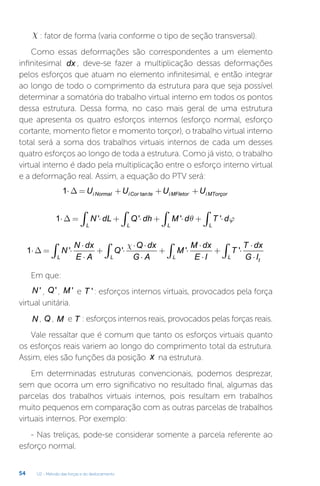 U2 - Método das forças e do deslocamento
54
c : fator de forma (varia conforme o tipo de seção transversal).
Como essas deformações são correspondentes a um elemento
infinitesimal dx , deve-se fazer a multiplicação dessas deformações
pelos esforços que atuam no elemento infinitesimal, e então integrar
ao longo de todo o comprimento da estrutura para que seja possível
determinar a somatória do trabalho virtual interno em todos os pontos
dessa estrutura. Dessa forma, no caso mais geral de uma estrutura
que apresenta os quatro esforços internos (esforço normal, esforço
cortante, momento fletor e momento torçor), o trabalho virtual interno
total será a soma dos trabalhos virtuais internos de cada um desses
quatro esforços ao longo de toda a estrutura. Como já visto, o trabalho
virtual interno é dado pela multiplicação entre o esforço interno virtual
e a deformação real. Assim, a equação do PTV será:
1⋅ = + + +
∆ U U U U
i Normal iCor te i MFletor i MTorçor
tan
1⋅ = ⋅ + ⋅ + ⋅ + ⋅
∫ ∫ ∫
∫
∆ N dL Q dh M d T d
L L L
L
' ' ' '
θ ϕ
1⋅ = ⋅
⋅
⋅
+ ⋅
⋅ ⋅
⋅
+ ⋅
⋅
⋅
+ ⋅
⋅
⋅
∫ ∫ ∫ ∫
∆ N
N dx
E A
Q
Q dx
G A
M
M dx
E I
T
T dx
G I
L L L
t
L
' ' ' '
c
Em que:
N ' , Q', M ' e T ': esforços internos virtuais, provocados pela força
virtual unitária.
N , Q , M e T : esforços internos reais, provocados pelas forças reais.
Vale ressaltar que é comum que tanto os esforços virtuais quanto
os esforços reais variem ao longo do comprimento total da estrutura.
Assim, eles são funções da posição x na estrutura.
Em determinadas estruturas convencionais, podemos desprezar,
sem que ocorra um erro significativo no resultado final, algumas das
parcelas dos trabalhos virtuais internos, pois resultam em trabalhos
muito pequenos em comparação com as outras parcelas de trabalhos
virtuais internos. Por exemplo:
- Nas treliças, pode-se considerar somente a parcela referente ao
esforço normal.
 