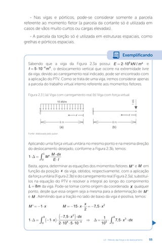 U2 - Método das forças e do deslocamento 55
- Nas vigas e pórticos, pode-se considerar somente a parcela
referente ao momento fletor (a parcela da cortante só é utilizada em
casos de vãos muito curtos ou cargas elevadas).
- A parcela da torção só é utilizada em estruturas espaciais, como
grelhas e pórticos espaciais.
Sabendo que a viga da Figura 2.3a possui E kN m
= ⋅
2 108
/ ² e
I m
= ⋅ −
5 10 4 4
, o deslocamento vertical que ocorre na extremidade livre
da viga, devido ao carregamento real indicado, pode ser encontrado com
a aplicação do PTV. Como se trata de uma viga, iremos considerar apenas
a parcela do trabalho virtual interno referente aos momentos fletores.
Aplicando uma força virtual unitária no mesmo ponto e na mesma direção
do deslocamento desejado, conforme a Figura 2.3b, temos:
1
0
⋅ = ⋅
⋅
⋅
∫
∆ M
M dx
E I
L
'
Basta, agora, determinar as equações dos momentos fletores M ' e M em
função da posição x da viga, obtidos, respectivamente, com a aplicação
da força unitária (Figura 2.3b) e do carregamento real (Figura 2.3a), substituí-
los na equação do PTV e resolver a integral ao longo do comprimento
L m
= 8 da viga. Pode-se tomar como origem da coordenada x qualquer
ponto, desde que essa origem seja a mesma para a determinação de M '
e M . Admitindo que a tração no lado de baixo da viga é positiva, temos:
M x M x
x
x
' ,
= − ⋅ = − ⋅ ⋅ = − ⋅
1 15
2
7 5 2
1 1
7 5
2 10 5 10
1
10
7 5
2
8 4
0
8
5
3
0
8
⋅ = − ⋅
( )⋅
− ⋅
( )⋅
⋅ ⋅ ⋅
⇒ = ⋅ ⋅ ⋅
−
∫ ∫
∆ ∆
x
x dx
x dx
,
,
Fonte: elaborada pelo autor.
Figura 2.3 | (a) Viga com carregamento real (b) Viga com força virtual
Exemplificando
 