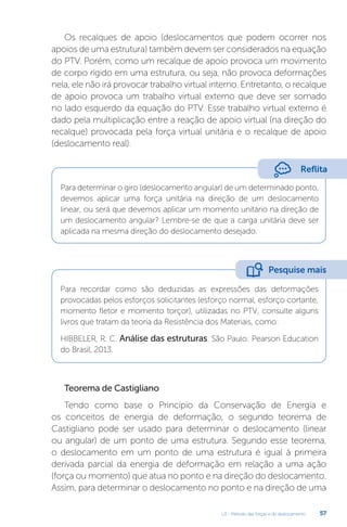 U2 - Método das forças e do deslocamento 57
Os recalques de apoio (deslocamentos que podem ocorrer nos
apoios de uma estrutura) também devem ser considerados na equação
do PTV. Porém, como um recalque de apoio provoca um movimento
de corpo rígido em uma estrutura, ou seja, não provoca deformações
nela, ele não irá provocar trabalho virtual interno. Entretanto, o recalque
de apoio provoca um trabalho virtual externo que deve ser somado
no lado esquerdo da equação do PTV. Esse trabalho virtual externo é
dado pela multiplicação entre a reação de apoio virtual (na direção do
recalque) provocada pela força virtual unitária e o recalque de apoio
(deslocamento real).
Para determinar o giro (deslocamento angular) de um determinado ponto,
devemos aplicar uma força unitária na direção de um deslocamento
linear, ou será que devemos aplicar um momento unitário na direção de
um deslocamento angular? Lembre-se de que a carga unitária deve ser
aplicada na mesma direção do deslocamento desejado.
Para recordar como são deduzidas as expressões das deformações
provocadas pelos esforços solicitantes (esforço normal, esforço cortante,
momento fletor e momento torçor), utilizadas no PTV, consulte alguns
livros que tratam da teoria da Resistência dos Materiais, como:
HIBBELER, R. C. Análise das estruturas. São Paulo: Pearson Education
do Brasil, 2013.
Teorema de Castigliano
Tendo como base o Princípio da Conservação de Energia e
os conceitos de energia de deformação, o segundo teorema de
Castigliano pode ser usado para determinar o deslocamento (linear
ou angular) de um ponto de uma estrutura. Segundo esse teorema,
o deslocamento em um ponto de uma estrutura é igual à primeira
derivada parcial da energia de deformação em relação a uma ação
(força ou momento) que atua no ponto e na direção do deslocamento.
Assim, para determinar o deslocamento no ponto e na direção de uma
Reflita
Pesquise mais
 