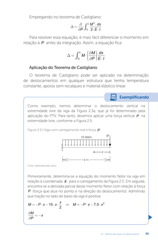 U2 - Método das forças e do deslocamento 59
Empregando no teorema de Castigliano:
∆ =
∂
∂
⋅
⋅ ⋅
∫
P
M dx
E I
L 2
0 2
Para resolver essa equação, é mais fácil diferenciar o momento em
relação à P antes da integração. Assim, a equação fica:
∆ = ⋅
∂
∂










 ⋅
∫ M
M
P
dx
E I
L
0
Aplicação do Teorema de Castigliano
O teorema de Castigliano pode ser aplicado na determinação
de deslocamentos em qualquer estrutura que tenha temperatura
constante, apoios sem recalques e material elástico linear.
Como exemplo, iremos determinar o deslocamento vertical na
extremidade livre da viga da Figura 2.3a, que já foi determinado pela
aplicação do PTV. Para tanto, devemos aplicar uma força vertical P na
extremidade livre, conforme a Figura 2.5:
Primeiramente, determina-se a equação do momento fletor na viga em
relação à coordenada x , para o carregamento da Figura 2.5. Em seguida,
encontra-se a derivada parcial desse momento fletor com relação à força
P (força que atua no ponto e na direção do deslocamento). Admitindo
que tração no lado de baixo da viga é positiva:
M P x x
x
M P x x
= − ⋅ − ⋅ ⋅ ⇒ = − ⋅ − ⋅
15
2
7 5 2
,
∂
∂
= −
M
P
x
Fonte: elaborada pelo autor.
Figura 2.5 | Viga com carregamento real e força P
Exemplificando
 