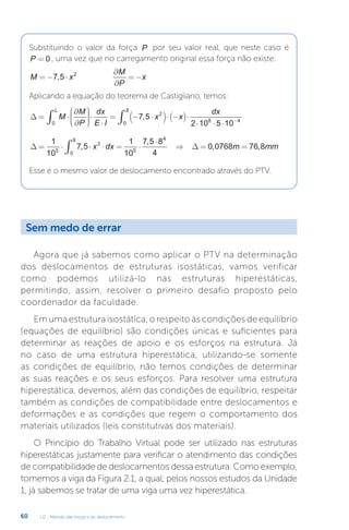 U2 - Método das forças e do deslocamento
60
Substituindo o valor da força P por seu valor real, que neste caso é
P = 0 , uma vez que no carregamento original essa força não existe:
M x
M
P
x
= − ⋅
∂
∂
= −
7 5 2
,
Aplicando a equação do teorema de Castigliano, temos:
∆ = ⋅
∂
∂











⋅
⋅
= − ⋅
( )⋅ −
( )⋅
⋅ ⋅ ⋅
∫ −
M
M
P
dx
E I
x x
dx
L
0
2
8 4
7 5
2 10 5 10
,
0
0
8
∫
∆ ∆
= ⋅ ⋅ ⋅ = ⋅
⋅
⇒ = =
∫
1
10
7 5
1
10
7 5 8
4
0 0768 76 8
5
3
0
8
5
4
,
,
, ,
x dx m mm
Esse é o mesmo valor de deslocamento encontrado através do PTV.
Agora que já sabemos como aplicar o PTV na determinação
dos deslocamentos de estruturas isostáticas, vamos verificar
como podemos utilizá-lo nas estruturas hiperestáticas,
permitindo, assim, resolver o primeiro desafio proposto pelo
coordenador da faculdade.
Em uma estrutura isostática, o respeito às condições de equilíbrio
(equações de equilíbrio) são condições únicas e suficientes para
determinar as reações de apoio e os esforços na estrutura. Já
no caso de uma estrutura hiperestática, utilizando-se somente
as condições de equilíbrio, não temos condições de determinar
as suas reações e os seus esforços. Para resolver uma estrutura
hiperestática, devemos, além das condições de equilíbrio, respeitar
também as condições de compatibilidade entre deslocamentos e
deformações e as condições que regem o comportamento dos
materiais utilizados (leis constitutivas dos materiais).
O Princípio do Trabalho Virtual pode ser utilizado nas estruturas
hiperestáticas justamente para verificar o atendimento das condições
de compatibilidade de deslocamentos dessa estrutura. Como exemplo,
tomemos a viga da Figura 2.1, a qual, pelos nossos estudos da Unidade
1, já sabemos se tratar de uma viga uma vez hiperestática.
Sem medo de errar
 