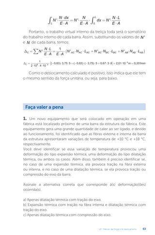 U2 - Método das forças e do deslocamento 63
N
N dx
E A
N
N
E A
dx N
N L
E A
L
L
' ' '
⋅
⋅
⋅
= ⋅
⋅
⋅ = ⋅
⋅
⋅
∫ ∫0
Portanto, o trabalho virtual interno da treliça toda será o somatório
do trabalho interno de cada barra. Assim, substituindo os valores de N '
e N de cada barra, temos:
∆C AC AC AC BC BC BC AB AB AB
N
N L
E A E A
N N L N N L N N L
= ⋅
⋅
⋅
=
⋅
⋅ ⋅ ⋅ + ⋅ ⋅ + ⋅ ⋅
(
∑ ' ' ' '
1
)
)
∆C =
⋅ ⋅ ⋅
⋅ − ⋅ ⋅ + − ⋅ − ⋅ + ⋅ ⋅
−
1
2 10 4 10
0 83 3 75 5 0 83 3 75 5 0 67 3 8
8 4
( , ) , ( , ) ( , ) ,
[
[ ]= ⋅ =
−
2 01 10 0 201
4
, ,
m mm
Como o deslocamento calculado é positivo, isso indica que ele tem
o mesmo sentido da força unitária, ou seja, para baixo.
1. Um novo equipamento que será colocado em operação em uma
fábrica está localizado próximo de uma barra da estrutura da fábrica. Este
equipamento gera uma grande quantidade de calor ao ser ligado, e devido
ao funcionamento, foi identificado que as fibras externa e interna da barra
da estrutura apresentaram variações de temperatura de +10 °C e +18 °C,
respectivamente.
Você deve identificar se essa variação de temperatura provocou uma
deformação do tipo expansão térmica, uma deformação do tipo dilatação
térmica, ou ambos os casos. Além disso, também é preciso identificar se,
no caso de uma expansão térmica, ela provoca tração na fibra externa
ou interna, e no caso de uma dilatação térmica, se ela provoca tração ou
compressão do eixo da barra.
Assinale a alternativa correta que corresponde à(s) deformação(ões)
ocorrida(s).
a) Apenas dilatação térmica com tração do eixo.
b) Expansão térmica com tração na fibra interna e dilatação térmica com
tração do eixo.
c) Apenas dilatação térmica com compressão do eixo.
Faça valer a pena
 