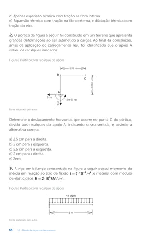 U2 - Método das forças e do deslocamento
64
d) Apenas expansão térmica com tração na fibra interna.
e) Expansão térmica com tração na fibra externa, e dilatação térmica com
tração do eixo.
2. O pórtico da figura a seguir foi construído em um terreno que apresenta
grandes deformações ao ser submetido a cargas. Ao final da construção,
antes da aplicação do carregamento real, foi identificado que o apoio A
sofreu os recalques indicados.
Determine o deslocamento horizontal que ocorre no ponto C do pórtico,
devido aos recalques do apoio A, indicando o seu sentido, e assinale a
alternativa correta.
a) 2,6 cm para a direita.
b) 2 cm para a esquerda.
c) 2,6 cm para a esquerda.
d) 2 cm para a direita.
e) Zero.
3. A viga em balanço apresentada na figura a seguir possui momento de
inércia em relação ao eixo de flexão I m
= ⋅ −
5 10 4 4
, e material com módulo
de elasticidade E kN m
= ⋅
2 108
/ ² .
Fonte: elaborada pelo autor.
Fonte: elaborada pelo autor.
Figura | Pórtico com recalque de apoio
Figura | Pórtico com recalque de apoio
 