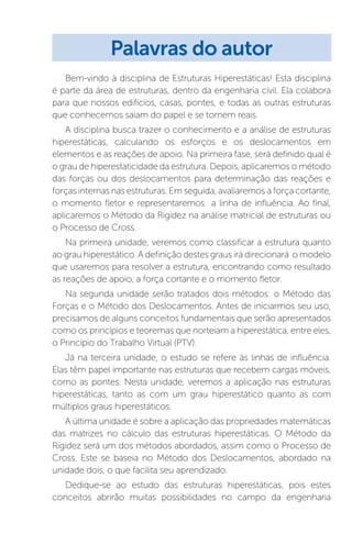 Bem-vindo à disciplina de Estruturas Hiperestáticas! Esta disciplina
é parte da área de estruturas, dentro da engenharia civil. Ela colabora
para que nossos edifícios, casas, pontes, e todas as outras estruturas
que conhecemos saiam do papel e se tornem reais.
A disciplina busca trazer o conhecimento e a análise de estruturas
hiperestáticas, calculando os esforços e os deslocamentos em
elementos e as reações de apoio. Na primeira fase, será definido qual é
o grau de hiperestaticidade da estrutura. Depois, aplicaremos o método
das forças ou dos deslocamentos para determinação das reações e
forças internas nas estruturas. Em seguida, avaliaremos a força cortante,
o momento fletor e representaremos a linha de influência. Ao final,
aplicaremos o Método da Rigidez na análise matricial de estruturas ou
o Processo de Cross.
Na primeira unidade, veremos como classificar a estrutura quanto
ao grau hiperestático. A definição destes graus irá direcionará o modelo
que usaremos para resolver a estrutura, encontrando como resultado
as reações de apoio, a força cortante e o momento fletor.
Na segunda unidade serão tratados dois métodos: o Método das
Forças e o Método dos Deslocamentos. Antes de iniciarmos seu uso,
precisamos de alguns conceitos fundamentais que serão apresentados
como os princípios e teoremas que norteiam a hiperestática, entre eles,
o Princípio do Trabalho Virtual (PTV).
Já na terceira unidade, o estudo se refere às linhas de influência.
Elas têm papel importante nas estruturas que recebem cargas móveis,
como as pontes. Nesta unidade, veremos a aplicação nas estruturas
hiperestáticas, tanto as com um grau hiperestático quanto as com
múltiplos graus hiperestáticos.
A última unidade é sobre a aplicação das propriedades matemáticas
das matrizes no cálculo das estruturas hiperestáticas. O Método da
Rigidez será um dos métodos abordados, assim como o Processo de
Cross. Este se baseia no Método dos Deslocamentos, abordado na
unidade dois, o que facilita seu aprendizado.
Dedique-se ao estudo das estruturas hiperestáticas, pois estes
conceitos abrirão muitas possibilidades no campo da engenharia
Palavras do autor
 