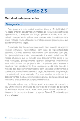 U2 - Método das forças e do deslocamento
82
Método dos deslocamentos
Caro aluno, seja bem-vindo à terceira e última seção da Unidade 2.
Na seção anterior, estudamos um método de resolução de estruturas
hiperestáticas, o método das forças, porém este não é o único
método que podemos utilizar para resolver esse tipo de estrutura.
Outro método muito utilizado é o método dos deslocamentos, que
estudaremos nesta seção.
O método das forças funciona muito bem quando desejamos
resolver estruturas hiperestáticas com grau de hiperestaticidade
pequeno. Quando estamos trabalhando com estruturas com grau
de hiperestaticidade maior, esse método fica muito trabalhoso. São
nessas situações que o método dos deslocamentos passa a ser
mais vantajoso, principalmente quando desejamos implementar
esse método em um programa de computador para resolver a
estrutura mais rapidamente. Essa vantagem se dá pelo fato de o
método dos deslocamentos trabalhar com soluções fundamentais já
conhecidas, como iremos ver nesta seção, facilitando a programação
computacional desse método. Por esse motivo, o método dos
deslocamentos é a base de muitos programas computacionais que
realizam a análise de diversos tipos de estruturas.
Sabendo aplicar esse método, você será capaz de cumprir o
seu último desafio em busca da sua vaga de professor da disciplina
de Estruturas hiperestáticas. Para tanto, você deverá determinar o
diagrama de momentos fletores da viga da Figura 2.23, sabendo que
E I kN m
⋅ = 104
. ² .
Seção 2.3
Diálogo aberto
 