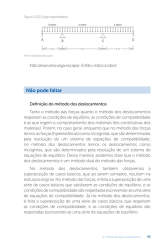 U2 - Método das forças e do deslocamento 83
Não deixe esta vaga escapar. Então, mãos à obra!
Fonte: elaborada pelo autor.
Figura 2.23 | Viga hiperestática
Definição do método dos deslocamentos
Tanto o método das forças quanto o método dos deslocamentos
respeitam as condições de equilíbrio, as condições de compatibilidade
e as que regem o comportamento dos materiais (leis constitutivas dos
materiais). Porém, no caso geral, enquanto que no método das forças
temos as forças (hiperestáticas) como incógnitas, que são determinadas
pela resolução de um sistema de equações de compatibilidade,
no método dos deslocamentos temos os deslocamentos como
incógnitas, que são determinados pela resolução de um sistema de
equações de equilíbrio. Dessa maneira, podemos dizer que o método
dos deslocamentos é um método dual do método das forças.
No método dos deslocamentos, também utilizaremos a
superposição de casos básicos, que ao serem somados, resultam na
estrutura original. No método das forças, é feita a superposição de uma
série de casos básicos que satisfazem as condições de equilíbrio, e as
condições de compatibilidade são respeitadas escrevendo-se uma série
de equações de compatibilidade. Já no método dos deslocamentos,
é feita a superposição de uma série de casos básicos que respeitam
as condições de compatibilidade, e as condições de equilíbrio são
respeitadas escrevendo-se uma série de equações de equilíbrio.
Não pode faltar
 